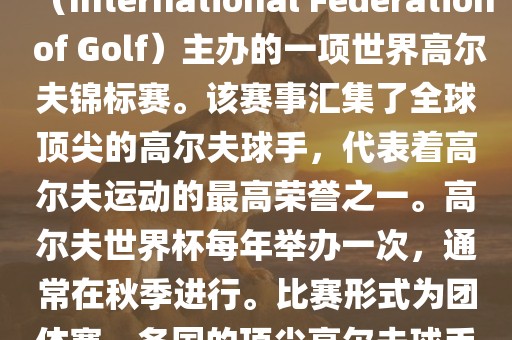 高尔夫世界杯（World Cup of Golf）是一项重要的国际高尔夫比赛，由国际高尔夫联合会（International Federation of Golf）主办的一项世界高尔夫锦标赛。该赛事汇集了全球顶尖的高尔夫球手，代表着高尔夫运动的最高荣誉之一。高尔夫世界杯每年举办一次，通常在秋季进行。比赛形式为团体赛，各国的顶尖高尔夫球手代表本国参赛，比赛地点会在全球各地的高尔夫球场之间轮换。