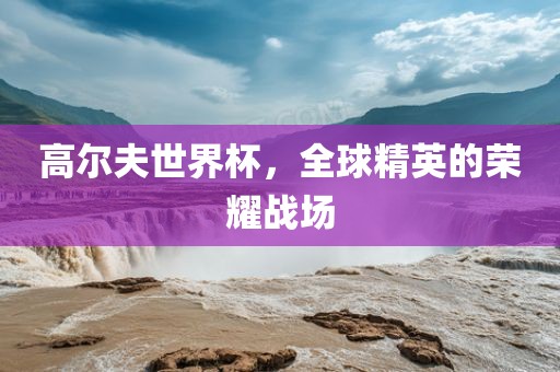 高尔夫世界杯，全球精英的荣耀战场