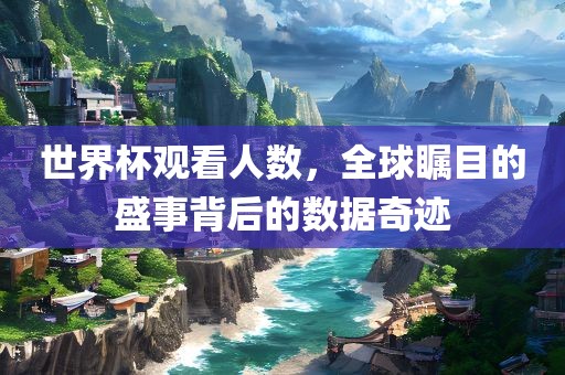 世界杯观看人数，全球瞩目的盛事背后的数据奇迹