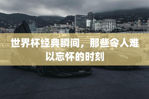 世界杯经典瞬间，那些令人难以忘怀的时刻