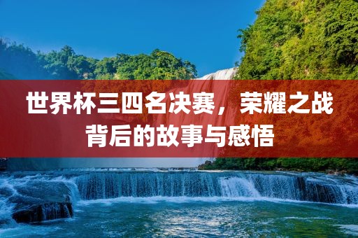 世界杯三四名决赛，荣耀之战背后的故事与感悟