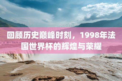 回顾历史巅峰时刻，1998年法国世界杯的辉煌与荣耀