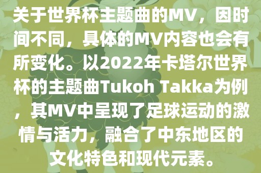 关于世界杯主题曲的MV，因时间不同，具体的MV内容也会有所变化。以2022年卡塔尔世界杯的主题曲Tukoh Takka为例，其MV中呈现了足球运动的激情与活力，融合了中东地区的文化特色和现代元素。