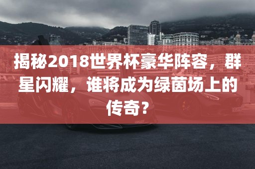 揭秘2018世界杯豪华阵容，群星闪耀，谁将成为绿茵场上的传奇？