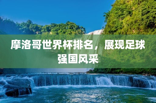 摩洛哥世界杯排名，展现足球强国风采