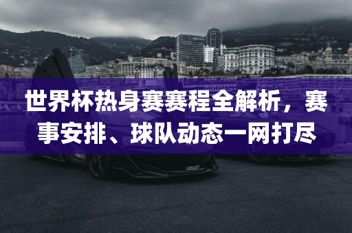 世界杯热身赛赛程全解析，赛事安排、球队动态一网打尽