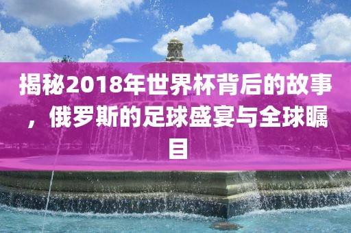 揭秘2018年世界杯背后的故事，俄罗斯的足球盛宴与全球瞩目