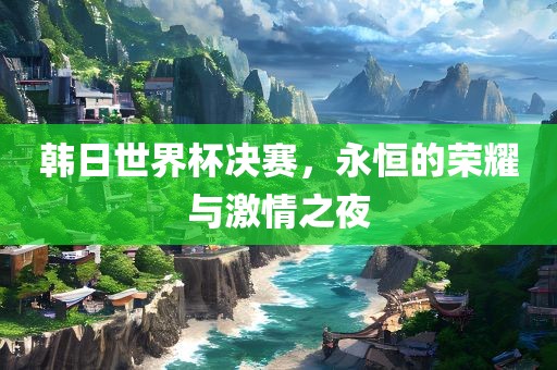 韩日世界杯决赛，永恒的荣耀与激情之夜
