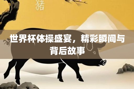 世界杯体操盛宴，精彩瞬间与背后故事