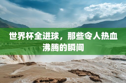 世界杯全进球，那些令人热血沸腾的瞬间