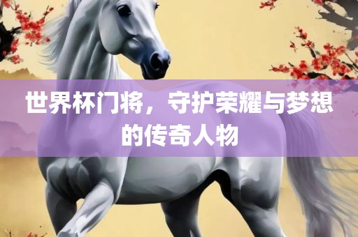 世界杯门将，守护荣耀与梦想的传奇人物