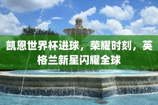 凯恩世界杯进球，荣耀时刻，英格兰新星闪耀全球