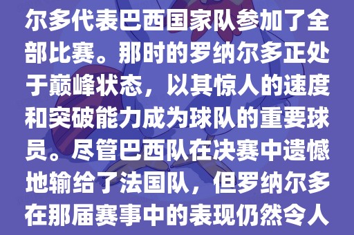 在1998年法国世界杯上，罗纳尔多代表巴西国家队参加了全部比赛。那时的罗纳尔多正处于巅峰状态，以其惊人的速度和突破能力成为球队的重要球员。尽管巴西队在决赛中遗憾地输给了法国队，但罗纳尔多在那届赛事中的表现仍然令人瞩目。