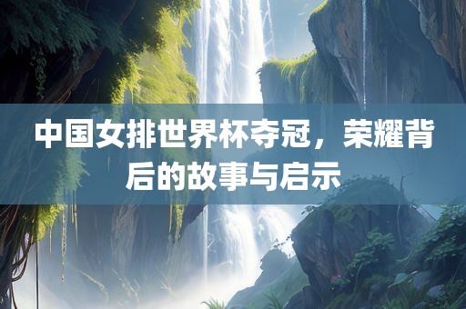 中国女排世界杯夺冠，荣耀背后的故事与启示