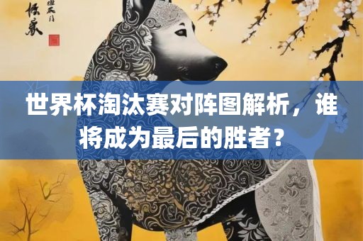 世界杯淘汰赛对阵图解析，谁将成为最后的胜者？