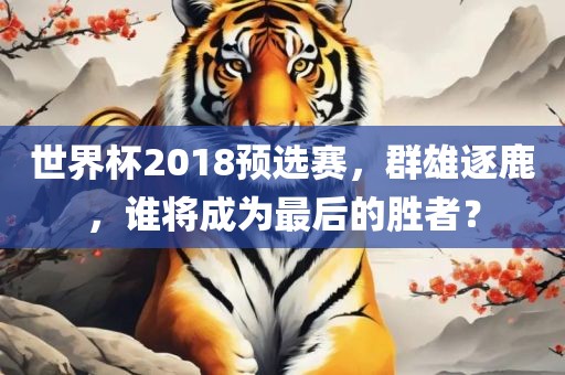 世界杯2018预选赛，群雄逐鹿，谁将成为最后的胜者？