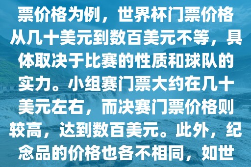 关于世界杯的价格，涉及的因素非常多，如门票价格、纪念品价格等都在不断变化。以门票价格为例，世界杯门票价格从几十美元到数百美元不等，具体取决于比赛的性质和球队的实力。小组赛门票大约在几十美元左右，而决赛门票价格则较高，达到数百美元。此外，纪念品的价格也各不相同，如世界杯纪念衫的价格大约在百元到千元不等。因此，无法给出确切的关于世界杯的价格。