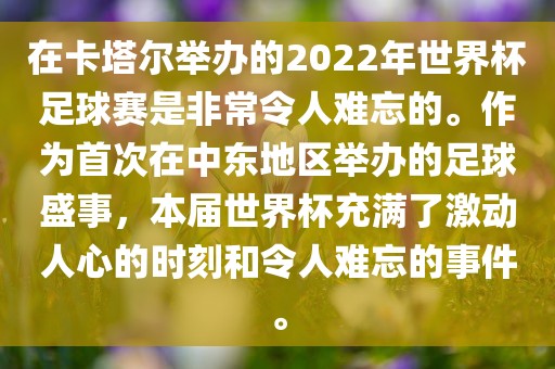 在卡塔尔举办的2022年世界杯足球赛是非常令人难忘的。作为首次在中东地区举办的足球盛事，本届世界杯充满了激动人心的时刻和令人难忘的事件。