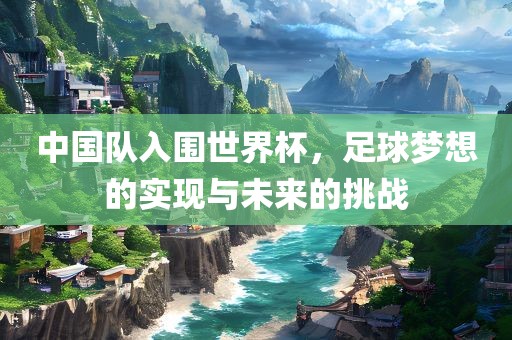 中国队入围世界杯，足球梦想的实现与未来的挑战