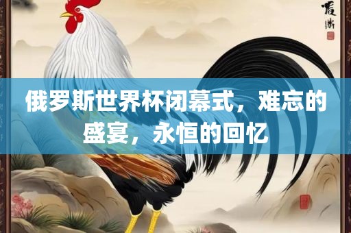 俄罗斯世界杯闭幕式，难忘的盛宴，永恒的回忆