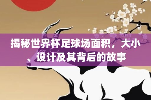 揭秘世界杯足球场面积，大小、设计及其背后的故事