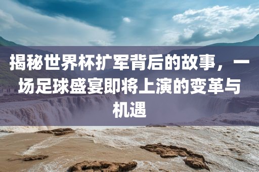 揭秘世界杯扩军背后的故事，一场足球盛宴即将上演的变革与机遇