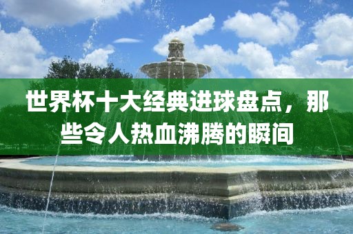 世界杯十大经典进球盘点，那些令人热血沸腾的瞬间