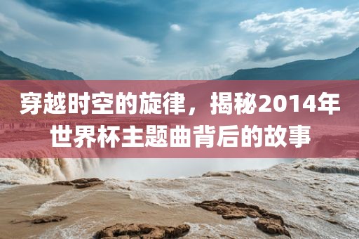 穿越时空的旋律，揭秘2014年世界杯主题曲背后的故事