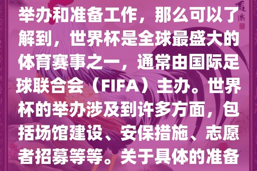 如果您是在询问关于世界杯的举办和准备工作，那么可以了解到，世界杯是全球最盛大的体育赛事之一，通常由国际足球联合会（FIFA）主办。世界杯的举办涉及到许多方面，包括场馆建设、安保措施、志愿者招募等等。关于具体的准备工作，可以参考以下几点