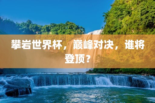 攀岩世界杯，巅峰对决，谁将登顶？
