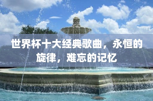 世界杯十大经典歌曲，永恒的旋律，难忘的记忆