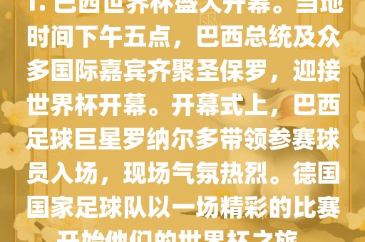 1. 巴西世界杯盛大开幕。当地时间下午五点，巴西总统及众多国际嘉宾齐聚圣保罗，迎接世界杯开幕。开幕式上，巴西足球巨星罗纳尔多带领参赛球员入场，现场气氛热烈。德国国家足球队以一场精彩的比赛开始他们的世界杯之旅。