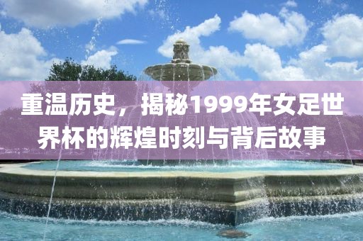 重温历史，揭秘1999年女足世界杯的辉煌时刻与背后故事