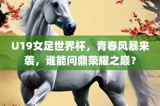 U19女足世界杯，青春风暴来袭，谁能问鼎荣耀之巅？