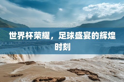 世界杯荣耀，足球盛宴的辉煌时刻