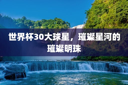 世界杯30大球星，璀璨星河的璀璨明珠