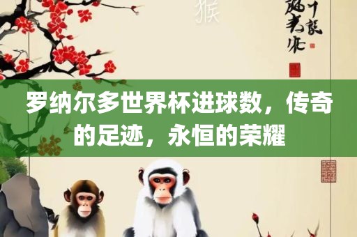 罗纳尔多世界杯进球数，传奇的足迹，永恒的荣耀