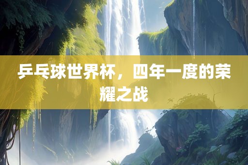 乒乓球世界杯，四年一度的荣耀之战