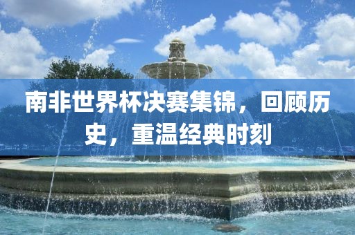 南非世界杯决赛集锦，回顾历史，重温经典时刻