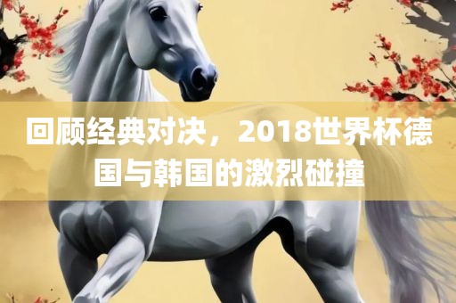回顾经典对决，2018世界杯德国与韩国的激烈碰撞