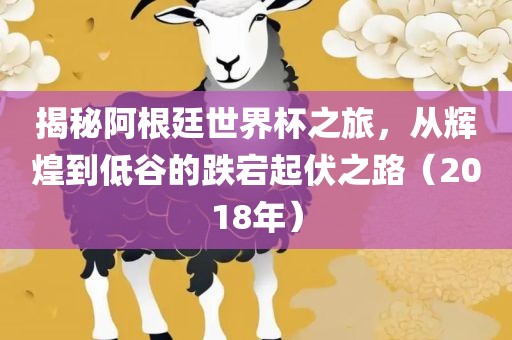 揭秘阿根廷世界杯之旅，从辉煌到低谷的跌宕起伏之路（2018年）