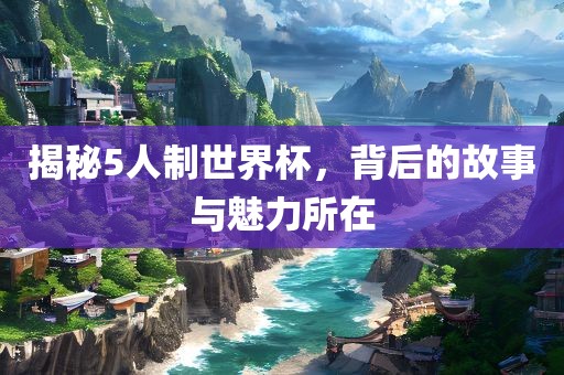 揭秘5人制世界杯，背后的故事与魅力所在