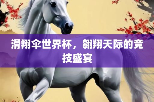 滑翔伞世界杯，翱翔天际的竞技盛宴