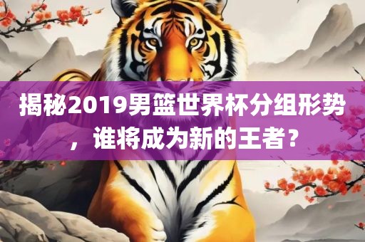 揭秘2019男篮世界杯分组形势，谁将成为新的王者？