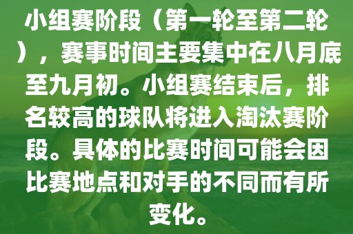 小组赛阶段（第一轮至第二轮），赛事时间主要集中在八月底至九月初。小组赛结束后，排名较高的球队将进入淘汰赛阶段。具体的比赛时间可能会因比赛地点和对手的不同而有所变化。