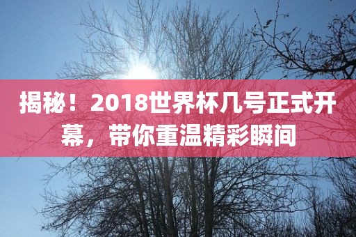 揭秘！2018世界杯几号正式开幕，带你重温精彩瞬间