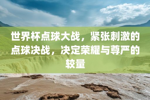 世界杯点球大战，紧张刺激的点球决战，决定荣耀与尊严的较量