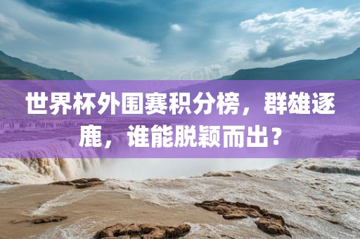 世界杯外围赛积分榜，群雄逐鹿，谁能脱颖而出？