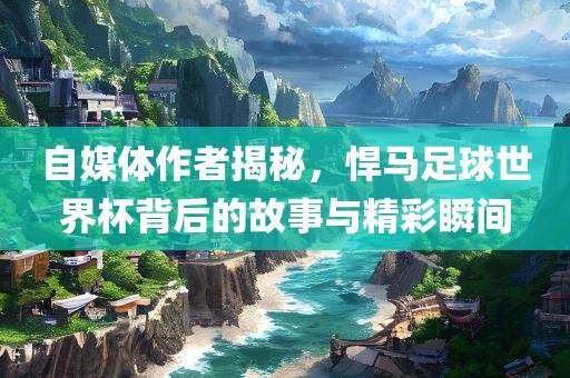 自媒体作者揭秘，悍马足球世界杯背后的故事与精彩瞬间