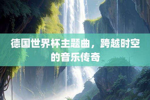 德国世界杯主题曲，跨越时空的音乐传奇